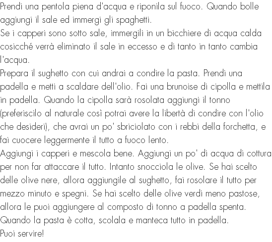 Prendi una pentola piena d'acqua e riponila sul fuoco. Quando bolle aggiungi il sale ed immergi gli spaghetti. Se i capperi sono sotto sale, immergili in un bicchiere di acqua calda cosicché verrà eliminato il sale in eccesso e di tanto in tanto cambia l'acqua. Prepara il sughetto con cui andrai a condire la pasta. Prendi una padella e metti a scaldare dell'olio. Fai una brunoise di cipolla e mettila in padella. Quando la cipolla sarà rosolata aggiungi il tonno (preferiscilo al naturale così potrai avere la libertà di condire con l'olio che desideri), che avrai un po' sbriciolato con i rebbi della forchetta, e fai cuocere leggermente il tutto a fuoco lento. Aggiungi i capperi e mescola bene. Aggiungi un po' di acqua di cottura per non far attaccare il tutto. Intanto snocciola le olive. Se hai scelto delle olive nere, allora aggiungile al sughetto, fai rosolare il tutto per mezzo minuto e spegni. Se hai scelto delle olive verdi meno pastose, allora le puoi aggiungere al composto di tonno a padella spenta. Quando la pasta è cotta, scolala e manteca tutto in padella. Puoi servire!